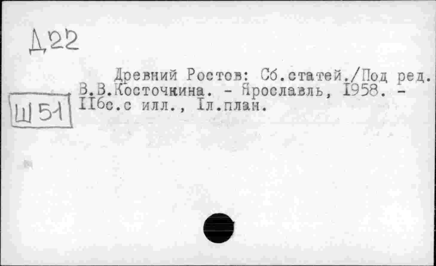 ﻿
•щ sa
Древний Ростов: Об.статей./Под ред. З.З.Косточкина. - Ярославль, 1958. -Ибо.с илл., 1л.план.